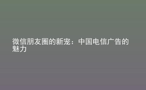  微信朋友圈的新寵：中國電信廣告的魅力