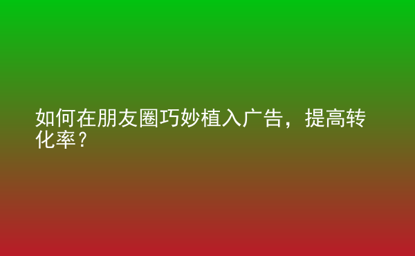 如何在朋友圈巧妙植入廣告，提高轉(zhuǎn)化率？