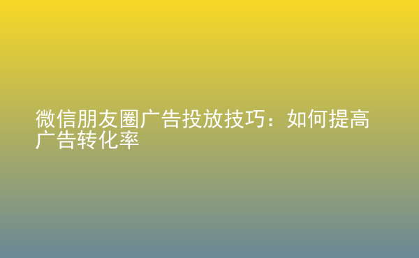  微信朋友圈廣告投放技巧：如何提高廣告轉(zhuǎn)化率