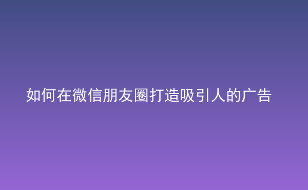  如何在微信朋友圈打造吸引人的廣告