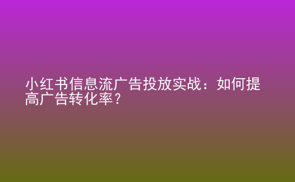  小紅書信息流廣告投放實戰(zhàn)：如何提高廣告轉(zhuǎn)化率？