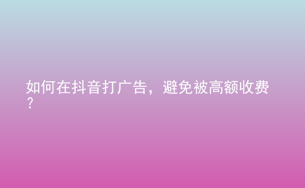  如何在抖音打廣告，避免被高額收費？