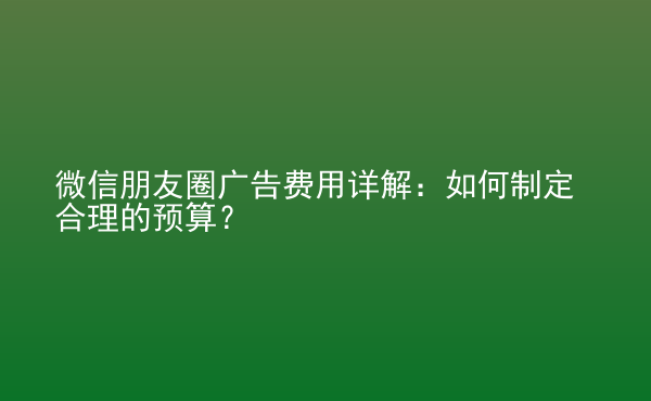  微信朋友圈廣告費(fèi)用詳解：如何制定合理的預(yù)算？