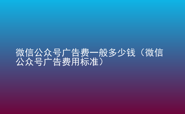  微信公眾號(hào)廣告費(fèi)一般多少錢（微信公眾號(hào)廣告費(fèi)用標(biāo)準(zhǔn)）