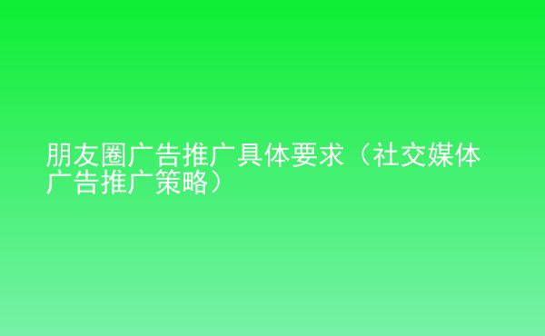  朋友圈廣告推廣具體要求（社交媒體廣告推廣策略）