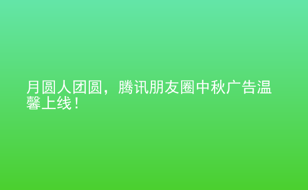  月圓人團(tuán)圓，騰訊朋友圈中秋廣告溫馨上線(xiàn)！