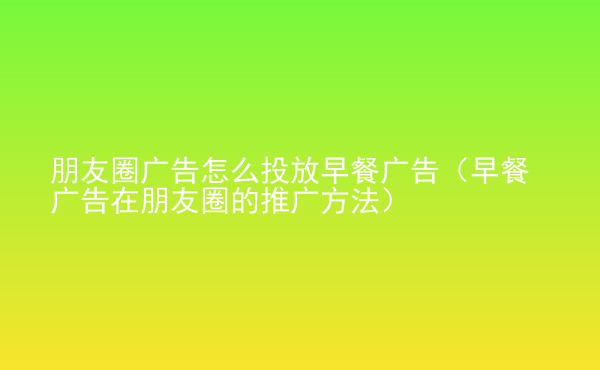  朋友圈廣告怎么投放早餐廣告（早餐廣告在朋友圈的推廣方法）