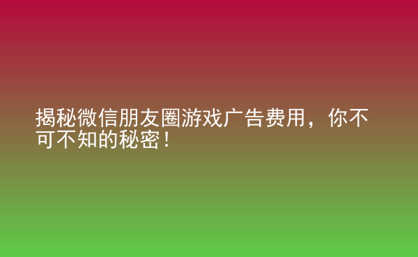  揭秘微信朋友圈游戲廣告費用，你不可不知的秘密！