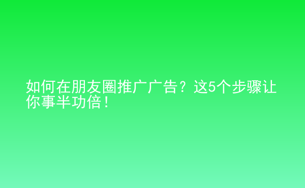  如何在朋友圈推廣廣告？這5個(gè)步驟讓你事半功倍！