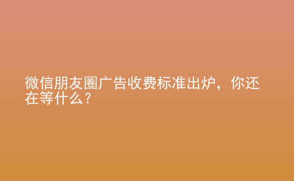  微信朋友圈廣告收費(fèi)標(biāo)準(zhǔn)出爐，你還在等什么？