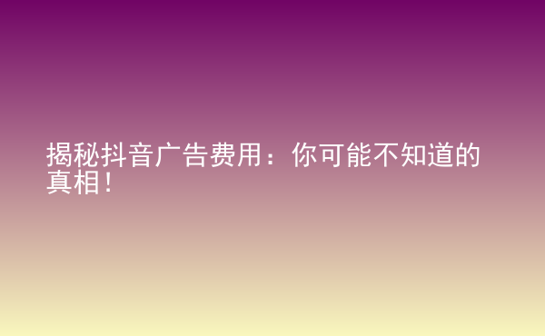  揭秘抖音廣告費(fèi)用：你可能不知道的真相！