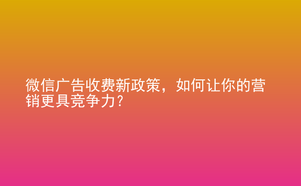  微信廣告收費(fèi)新政策，如何讓你的營(yíng)銷(xiāo)更具競(jìng)爭(zhēng)力？