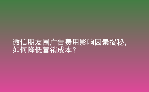  微信朋友圈廣告費(fèi)用影響因素揭秘，如何降低營銷成本？