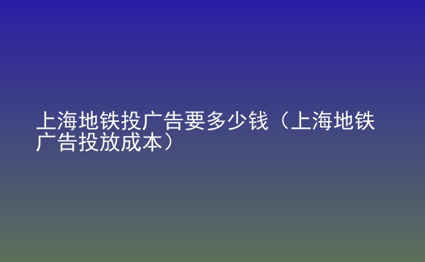  上海地鐵投廣告要多少錢(qián)（上海地鐵廣告投放成本）