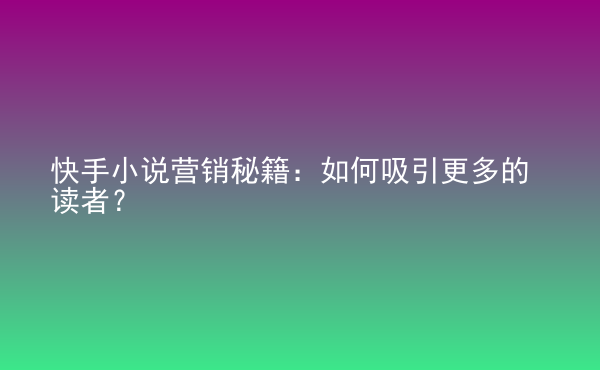  快手小說營銷秘籍：如何吸引更多的讀者？