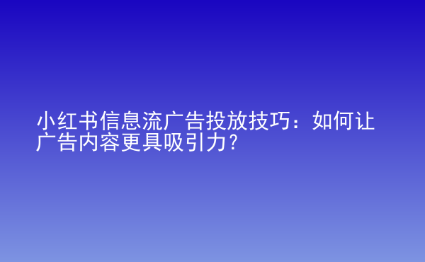  小紅書信息流廣告投放技巧：如何讓廣告內(nèi)容更具吸引力？