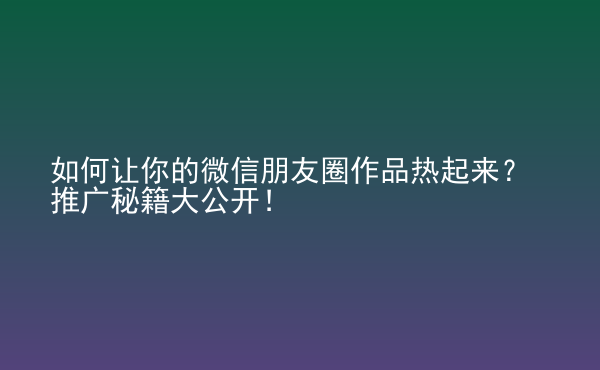  如何讓你的微信朋友圈作品熱起來(lái)？推廣秘籍大公開(kāi)！