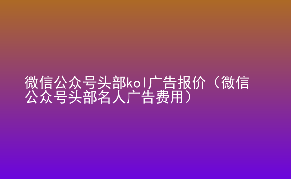  微信公眾號(hào)頭部kol廣告報(bào)價(jià)（微信公眾號(hào)頭部名人廣告費(fèi)用）