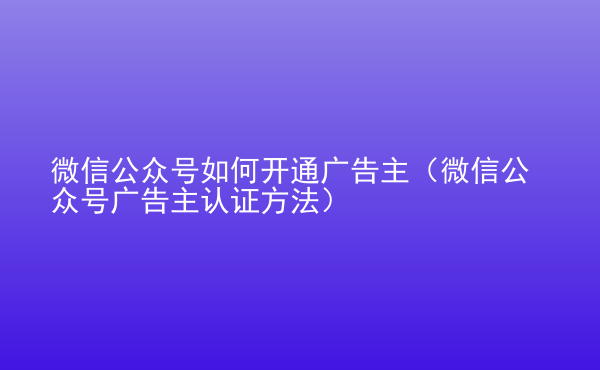  微信公眾號如何開通廣告主（微信公眾號廣告主認(rèn)證方法）