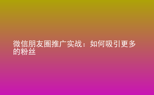  微信朋友圈推廣實(shí)戰(zhàn)：如何吸引更多的粉絲