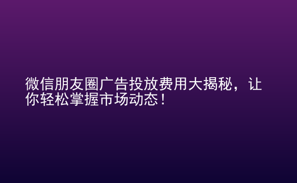  微信朋友圈廣告投放費(fèi)用大揭秘，讓你輕松掌握市場動(dòng)態(tài)！