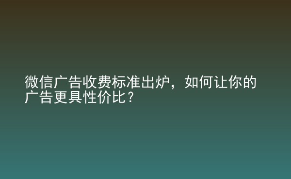  微信廣告收費(fèi)標(biāo)準(zhǔn)出爐，如何讓你的廣告更具性?xún)r(jià)比？