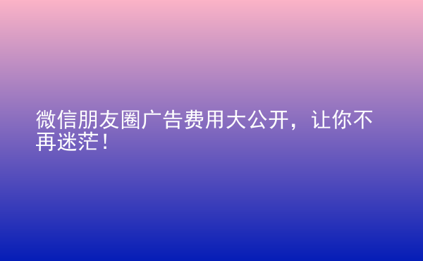  微信朋友圈廣告費(fèi)用大公開，讓你不再迷茫！