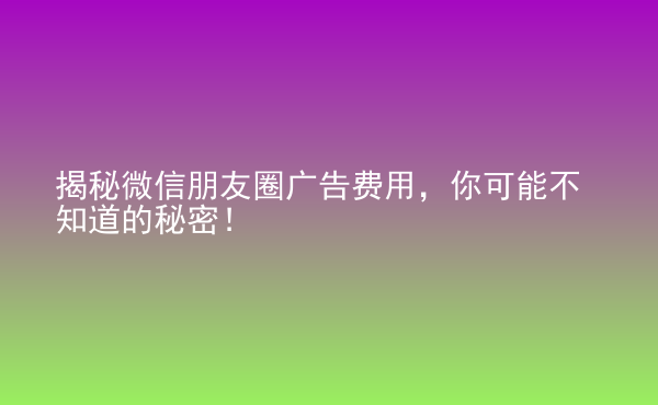  揭秘微信朋友圈廣告費用，你可能不知道的秘密！