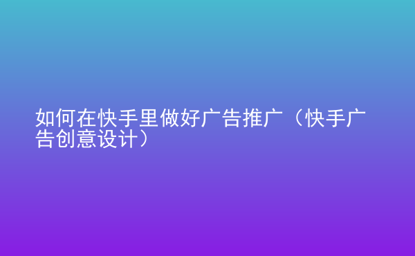  如何在快手里做好廣告推廣（快手廣告創(chuàng)意設計）