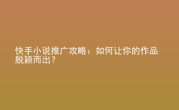  快手小說推廣攻略：如何讓你的作品脫穎而出？