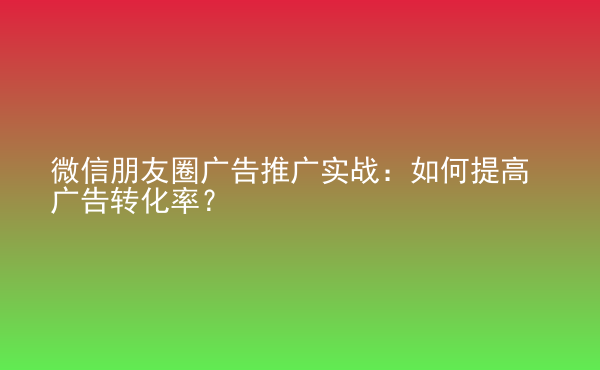  微信朋友圈廣告推廣實戰(zhàn)：如何提高廣告轉(zhuǎn)化率？