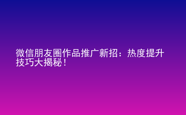  微信朋友圈作品推廣新招：熱度提升技巧大揭秘！