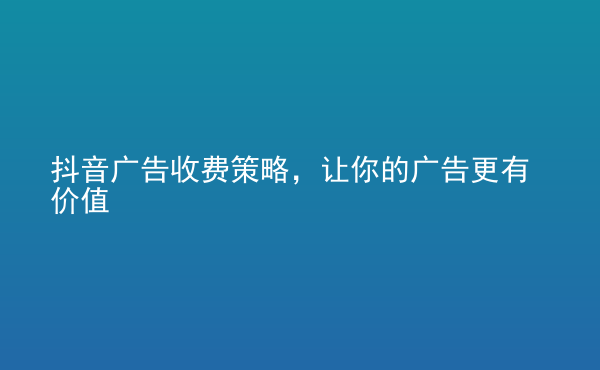  抖音廣告收費策略，讓你的廣告更有價值