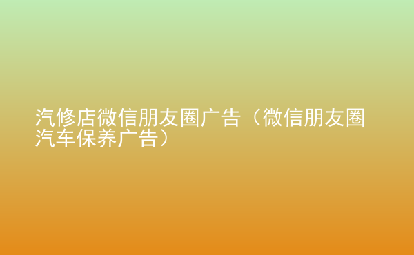  汽修店微信朋友圈廣告（微信朋友圈汽車保養(yǎng)廣告）