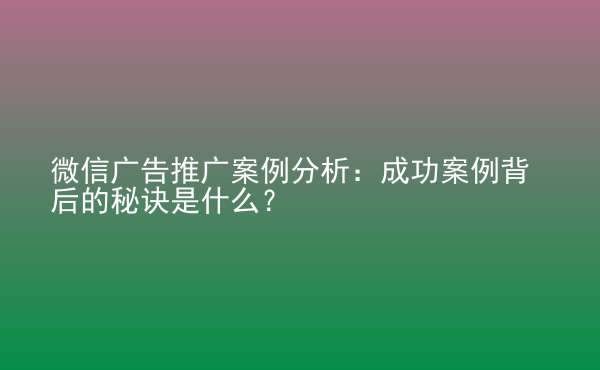  微信廣告推廣案例分析：成功案例背后的秘訣是什么？