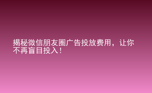  揭秘微信朋友圈廣告投放費(fèi)用，讓你不再盲目投入！