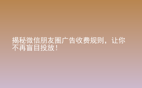  揭秘微信朋友圈廣告收費規(guī)則，讓你不再盲目投放！