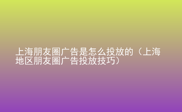  上海朋友圈廣告是怎么投放的（上海地區(qū)朋友圈廣告投放技巧）
