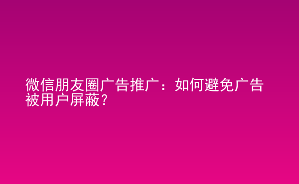  微信朋友圈廣告推廣：如何避免廣告被用戶屏蔽？
