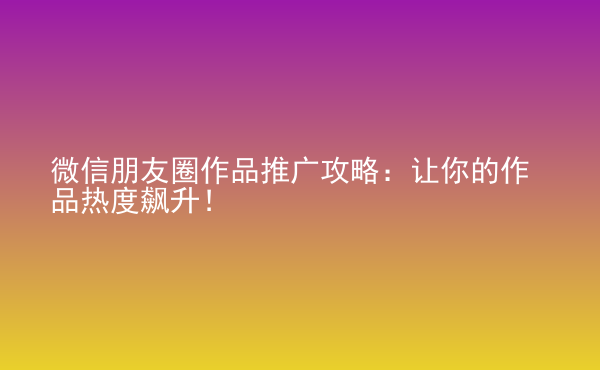  微信朋友圈作品推廣攻略：讓你的作品熱度飆升！