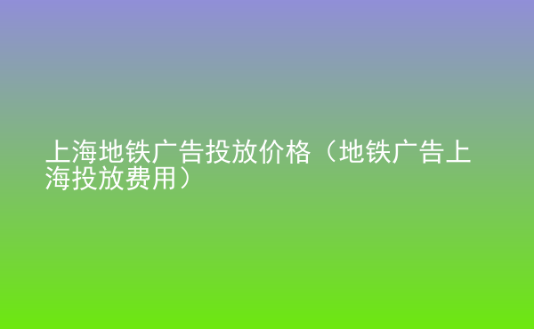  上海地鐵廣告投放價格（地鐵廣告上海投放費用）