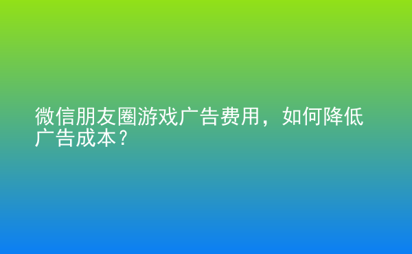  微信朋友圈游戲廣告費用，如何降低廣告成本？