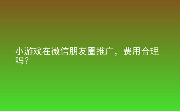  小游戲在微信朋友圈推廣，費用合理嗎？