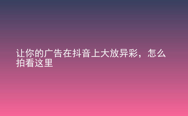  讓你的廣告在抖音上大放異彩，怎么拍看這里