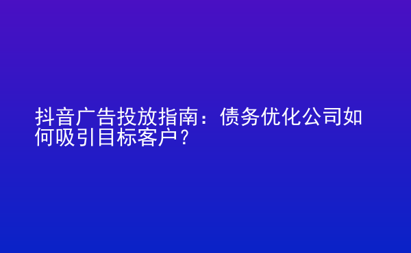  抖音廣告投放指南：債務(wù)優(yōu)化公司如何吸引目標客戶？