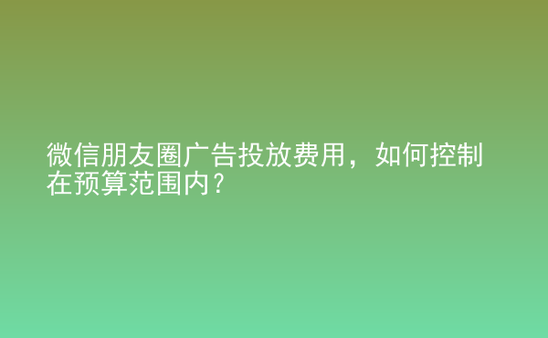  微信朋友圈廣告投放費(fèi)用，如何控制在預(yù)算范圍內(nèi)？