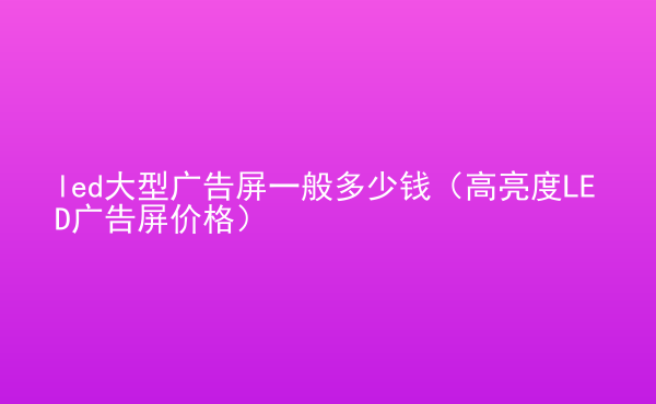  led大型廣告屏一般多少錢（高亮度LED廣告屏價(jià)格）