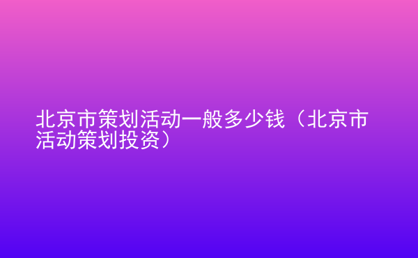  北京市策劃活動一般多少錢（北京市活動策劃投資）