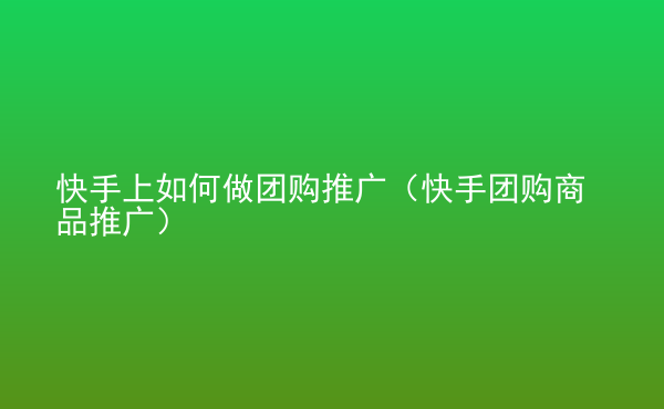  快手上如何做團(tuán)購?fù)茝V（快手團(tuán)購商品推廣）