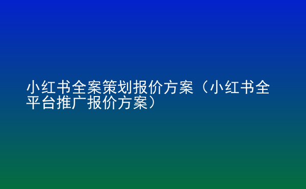  小紅書全案策劃報價方案（小紅書全平臺推廣報價方案）